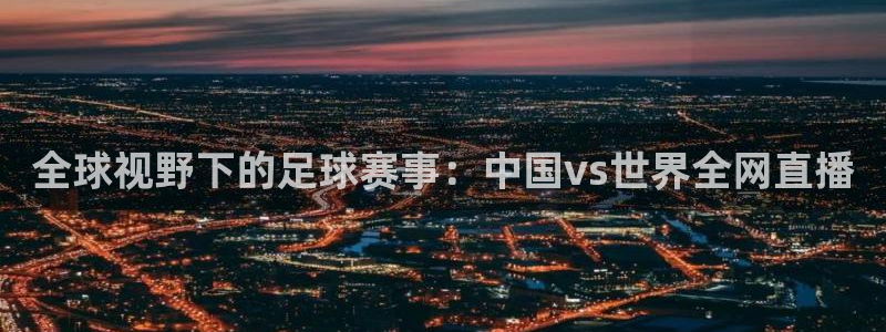 全球视野下的足球赛事：中国vs世界全网直播